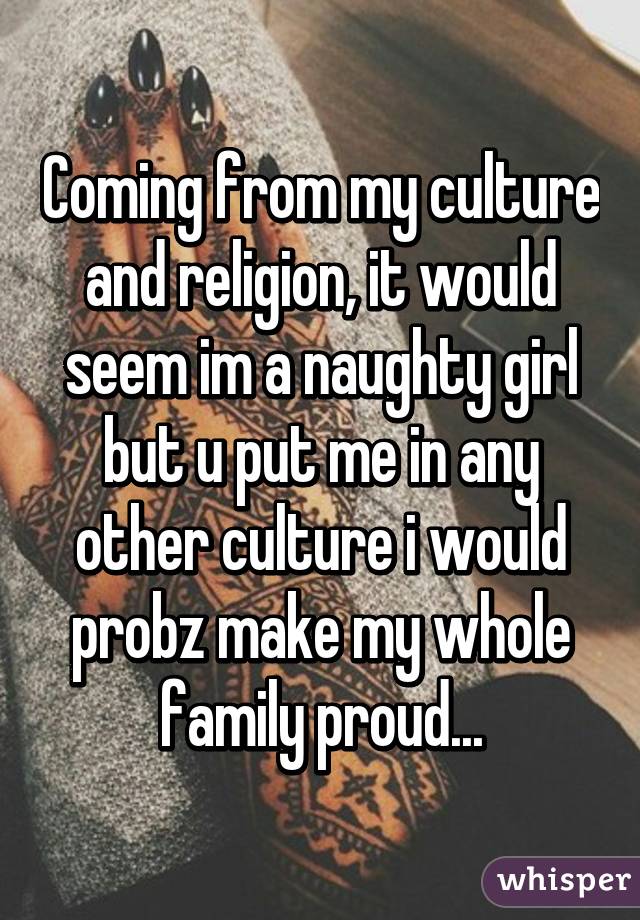 Coming from my culture and religion, it would seem im a naughty girl but u put me in any other culture i would probz make my whole family proud...