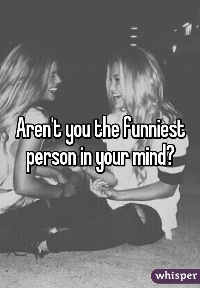 Aren't you the funniest person in your mind?