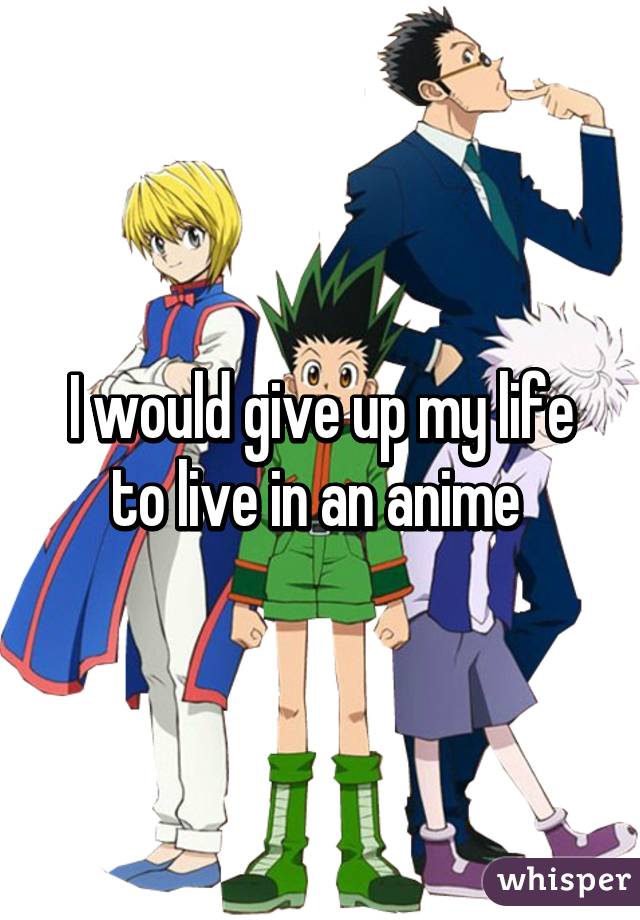 I would give up my life to live in an anime 