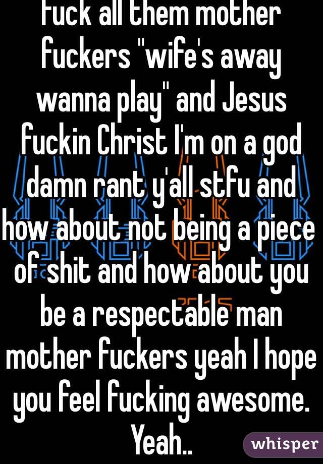 Fuck all them mother fuckers "wife's away wanna play" and Jesus fuckin Christ I'm on a god damn rant y'all stfu and how about not being a piece of shit and how about you be a respectable man mother fuckers yeah I hope you feel fucking awesome. Yeah..