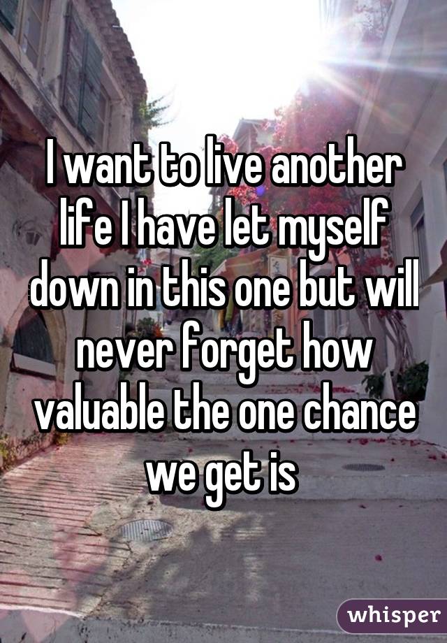 I want to live another life I have let myself down in this one but will never forget how valuable the one chance we get is 