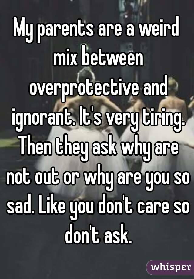 My parents are a weird mix between overprotective and ignorant. It's very tiring. Then they ask why are not out or why are you so sad. Like you don't care so don't ask.