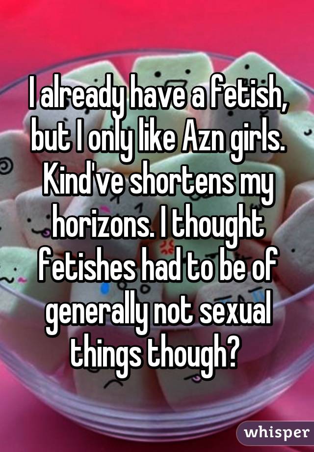 I already have a fetish, but I only like Azn girls. Kind've shortens my horizons. I thought fetishes had to be of generally not sexual things though? 