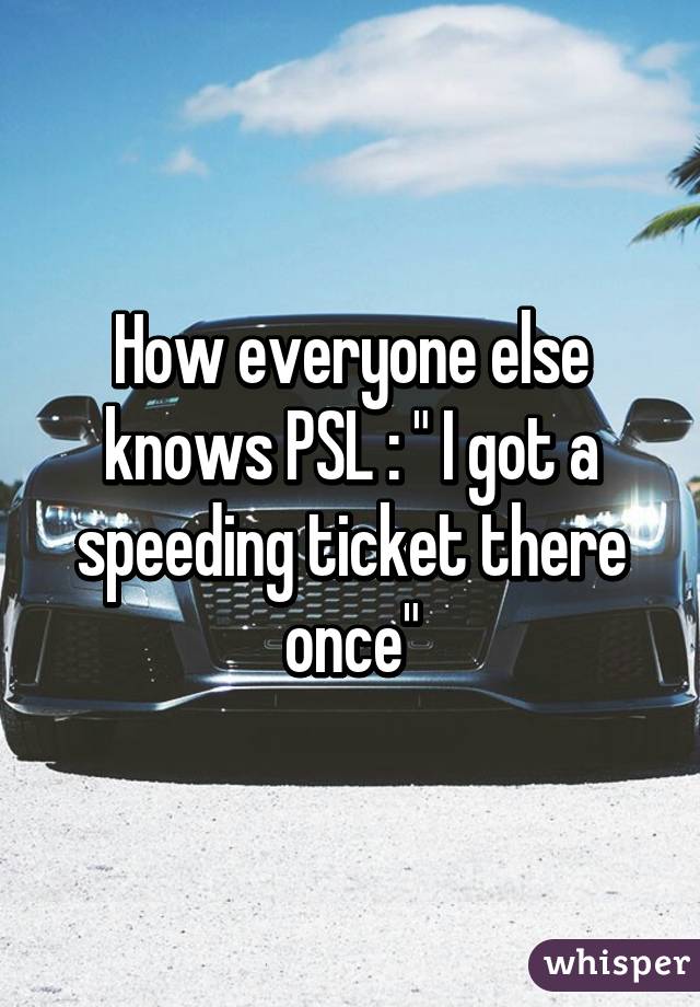 How everyone else knows PSL : " I got a speeding ticket there once"