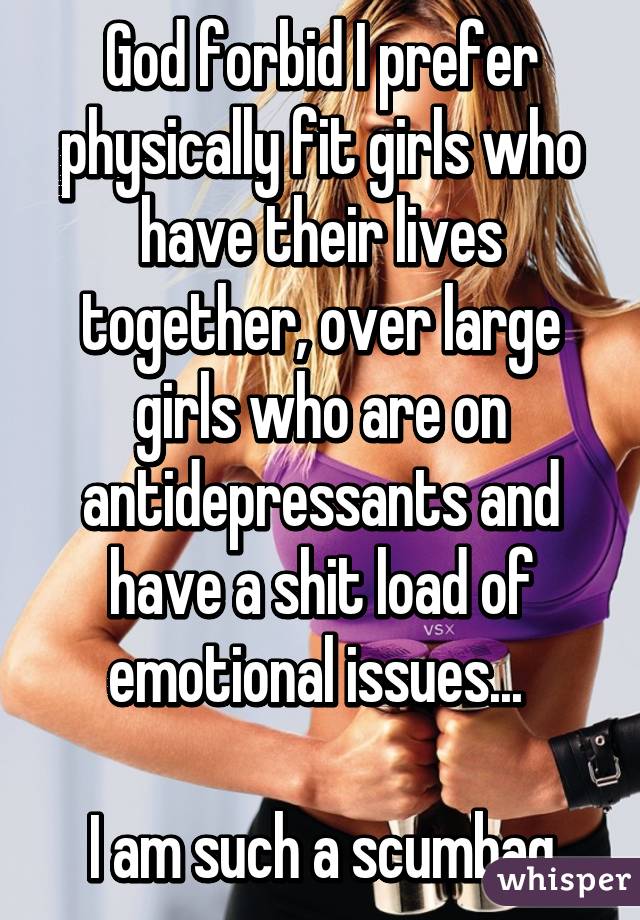 God forbid I prefer physically fit girls who have their lives together, over large girls who are on antidepressants and have a shit load of emotional issues... 

I am such a scumbag