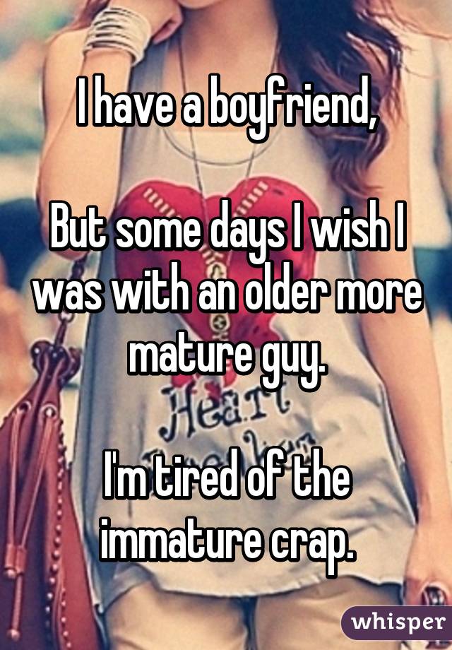 I have a boyfriend,

But some days I wish I was with an older more mature guy.

I'm tired of the immature crap.