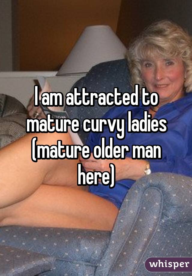 I am attracted to mature curvy ladies
(mature older man here)