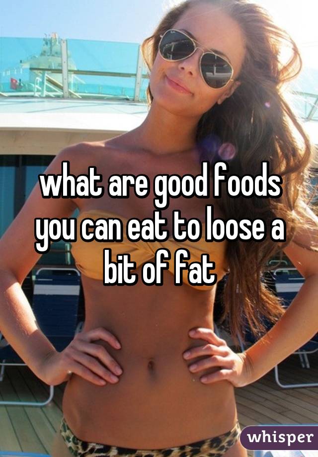 what are good foods you can eat to loose a bit of fat