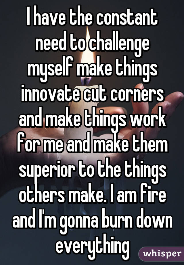 I have the constant need to challenge myself make things innovate cut corners and make things work for me and make them superior to the things others make. I am fire and I'm gonna burn down everything