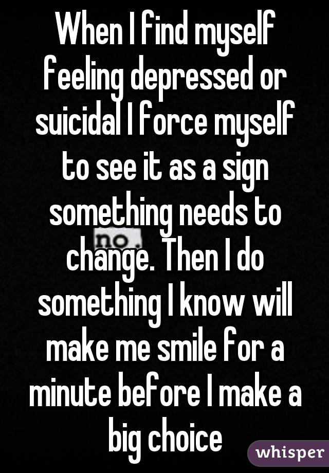 When I find myself feeling depressed or suicidal I force myself to see it as a sign something needs to change. Then I do something I know will make me smile for a minute before I make a big choice