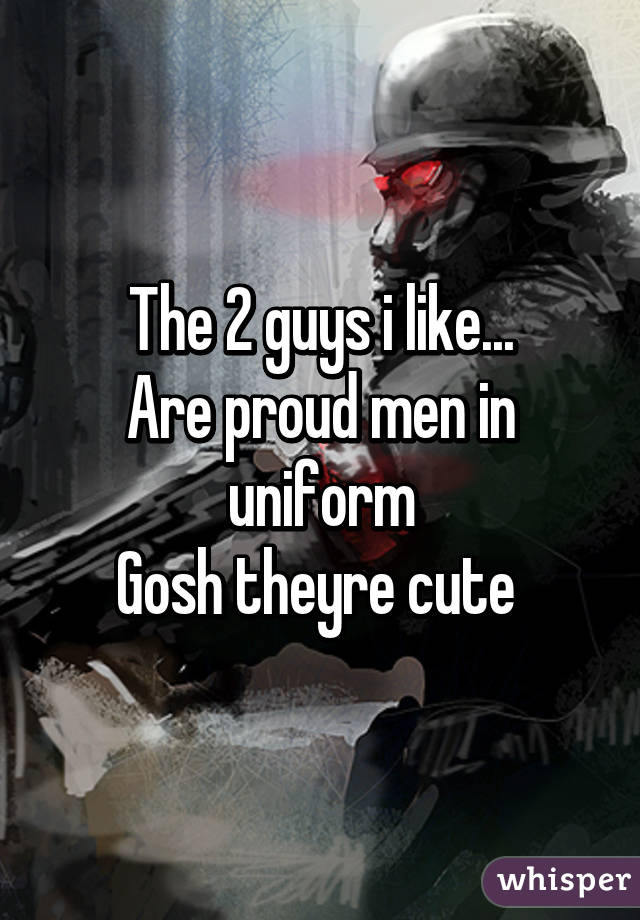 The 2 guys i like...
Are proud men in uniform
Gosh theyre cute 