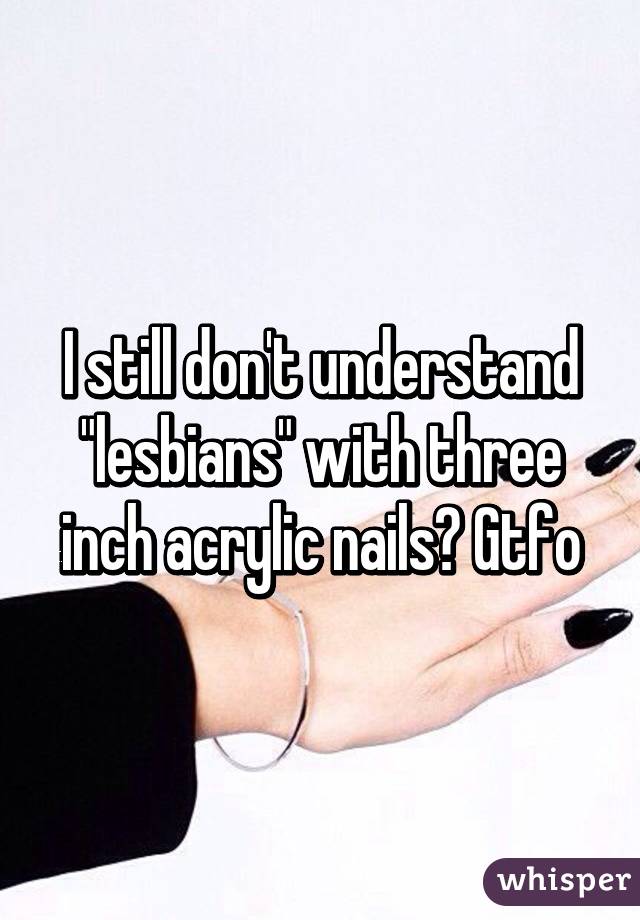 I still don't understand "lesbians" with three inch acrylic nails? Gtfo