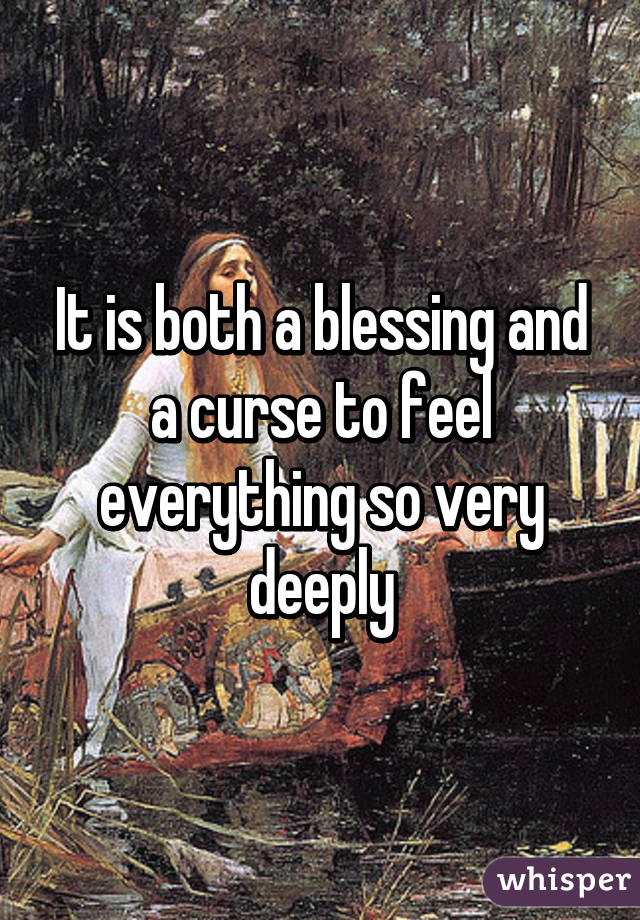 It is both a blessing and a curse to feel everything so very deeply