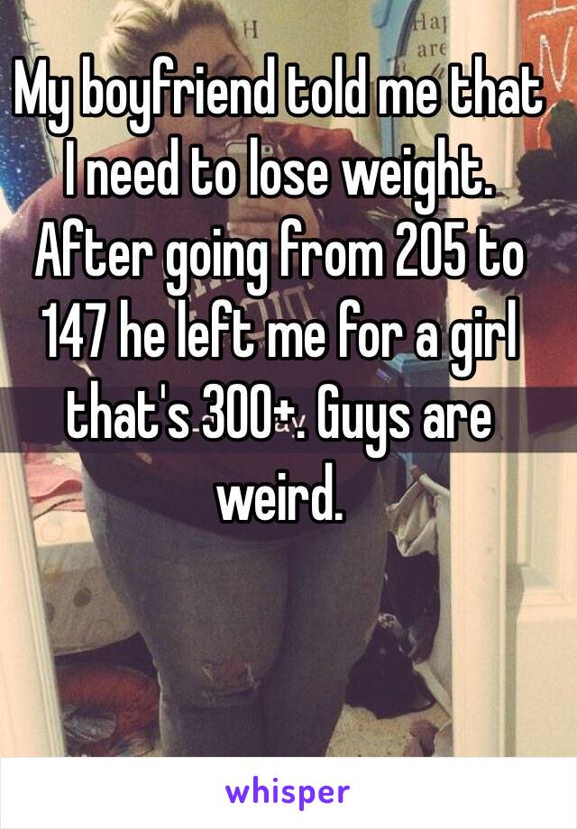 My boyfriend told me that I need to lose weight. After going from 205 to 147 he left me for a girl that's 300+. Guys are weird. 