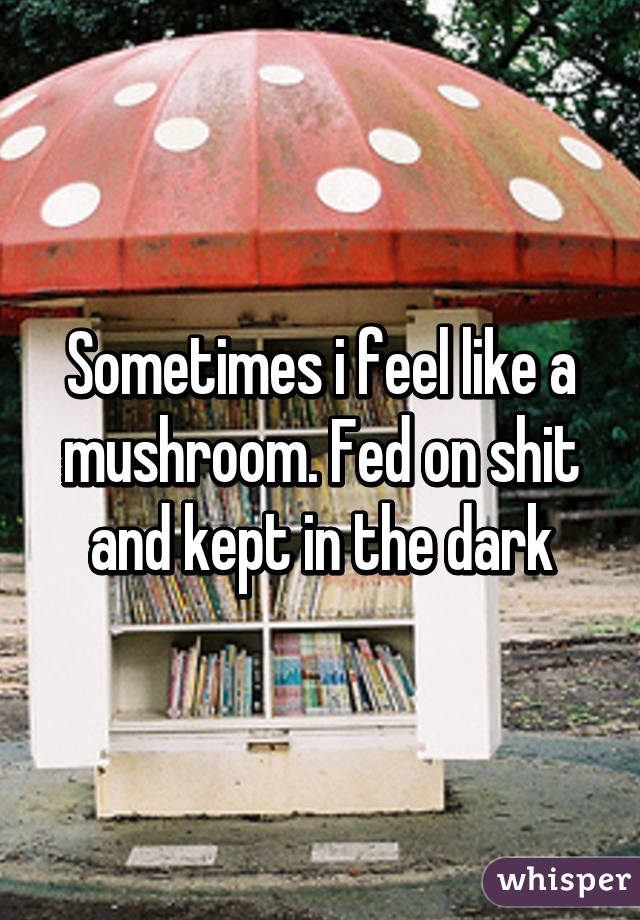 Sometimes i feel like a mushroom. Fed on shit and kept in the dark