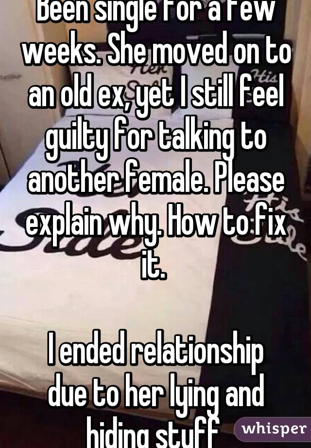 Been single for a few weeks. She moved on to an old ex, yet I still feel guilty for talking to another female. Please explain why. How to fix it. 

I ended relationship due to her lying and hiding stuff 