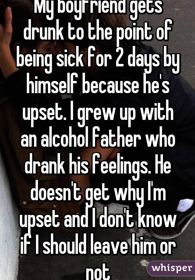 My boyfriend gets drunk to the point of being sick for 2 days by himself because he's upset. I grew up with an alcohol father who drank his feelings. He doesn't get why I'm upset and I don't know if I should leave him or not