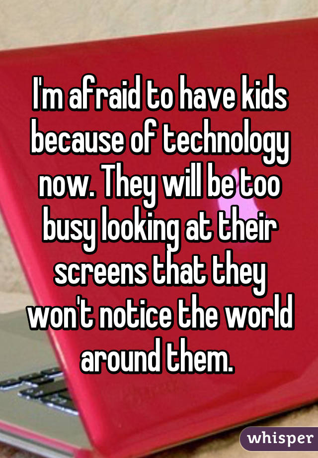 I'm afraid to have kids because of technology now. They will be too busy looking at their screens that they won't notice the world around them. 