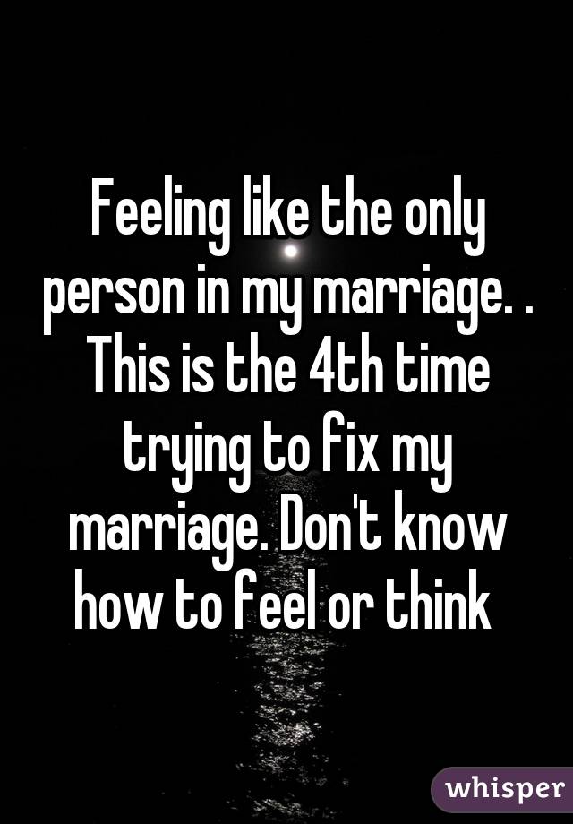 Feeling like the only person in my marriage. . This is the 4th time trying to fix my marriage. Don't know how to feel or think 