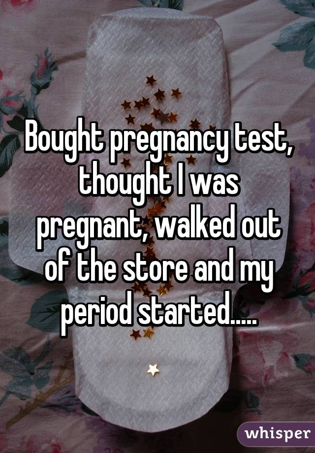 Bought pregnancy test, thought I was pregnant, walked out of the store and my period started.....