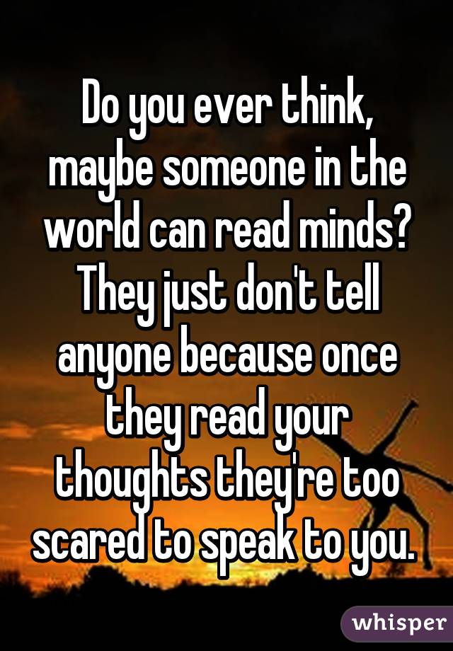 Do you ever think, maybe someone in the world can read minds? They just don't tell anyone because once they read your thoughts they're too scared to speak to you. 