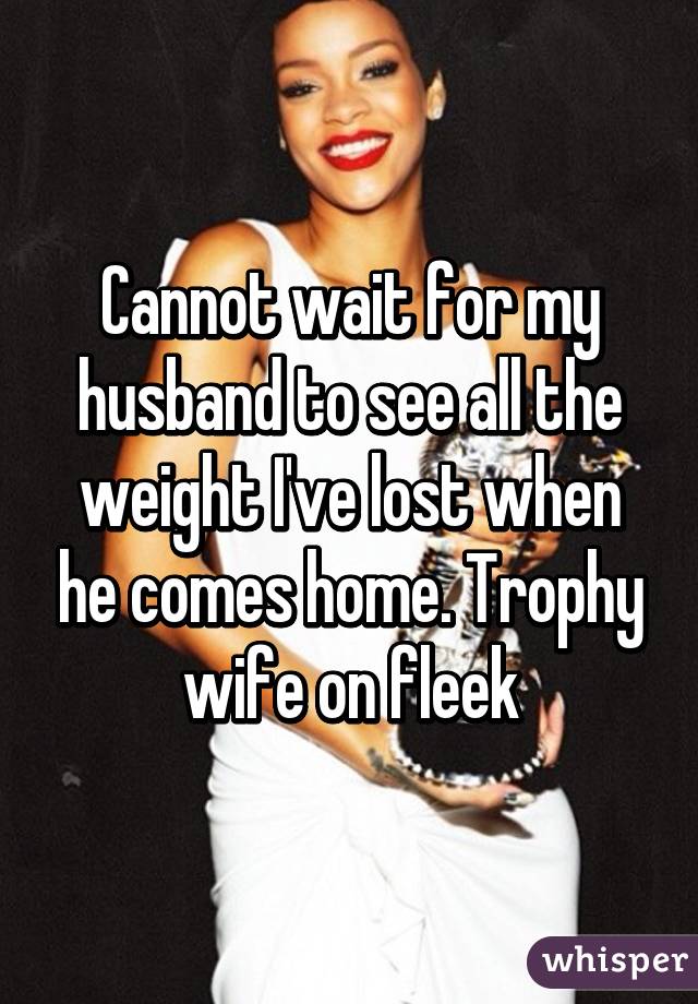 Cannot wait for my husband to see all the weight I've lost when he comes home. Trophy wife on fleek