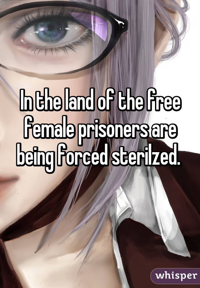 In the land of the free female prisoners are being forced sterilzed. 
