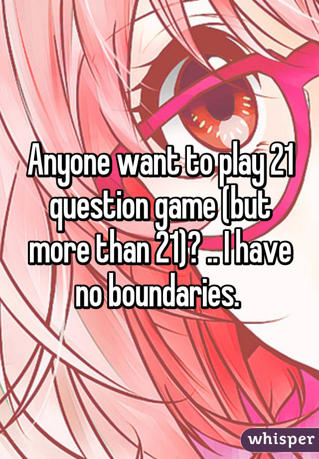 Anyone want to play 21 question game (but more than 21)? .. I have no boundaries. 