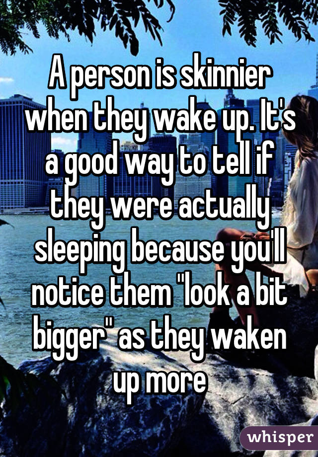 A person is skinnier when they wake up. It's a good way to tell if they were actually sleeping because you'll notice them "look a bit bigger" as they waken up more