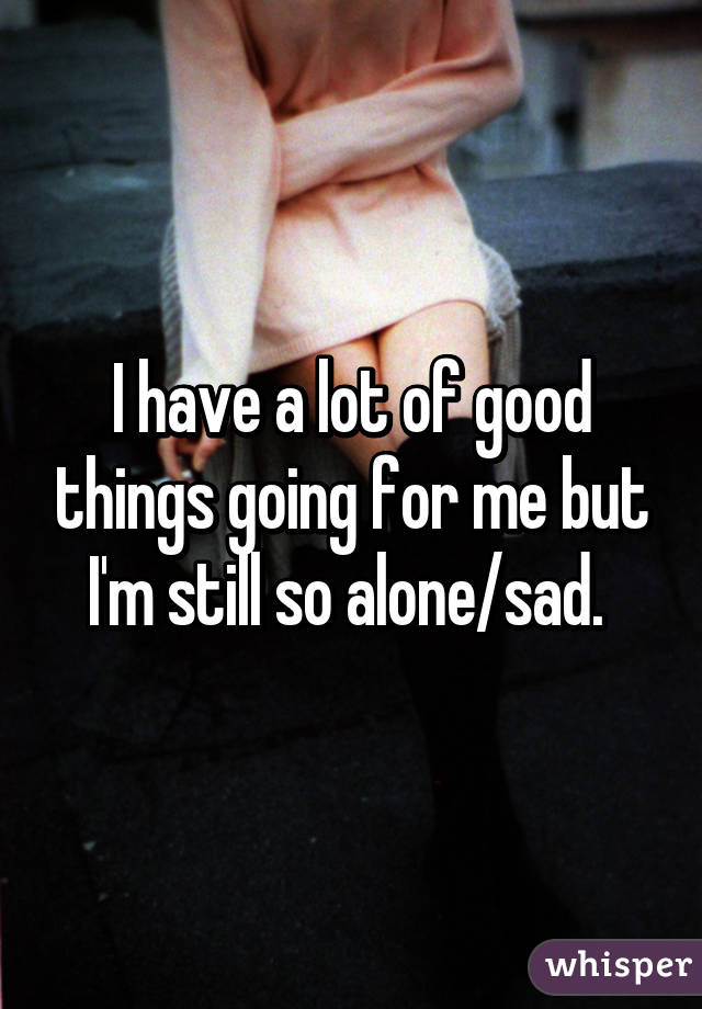 I have a lot of good things going for me but I'm still so alone/sad. 