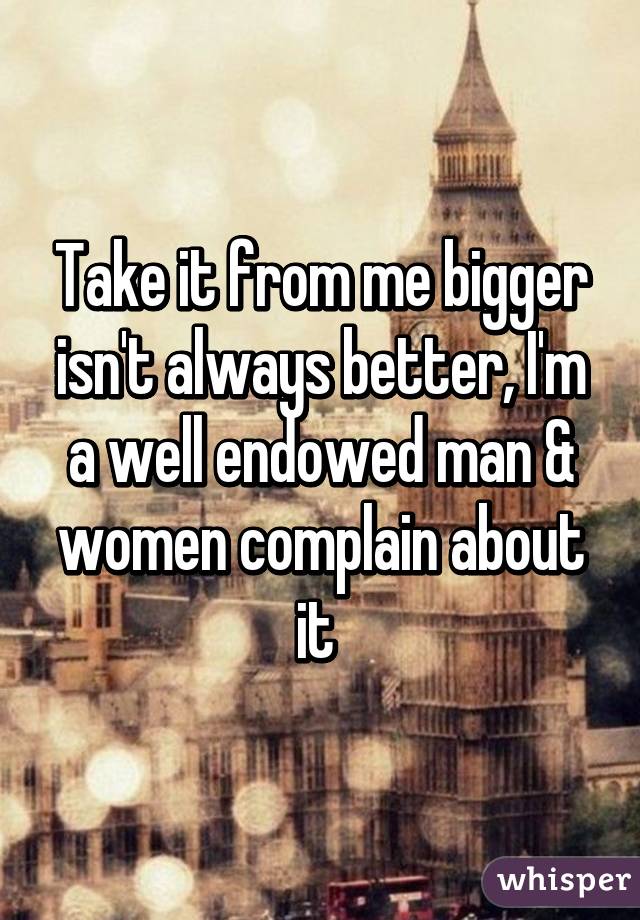 Take it from me bigger isn't always better, I'm a well endowed man & women complain about it 