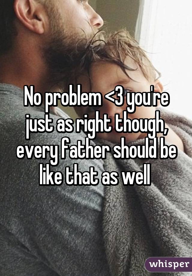 No problem <3 you're just as right though, every father should be like that as well 