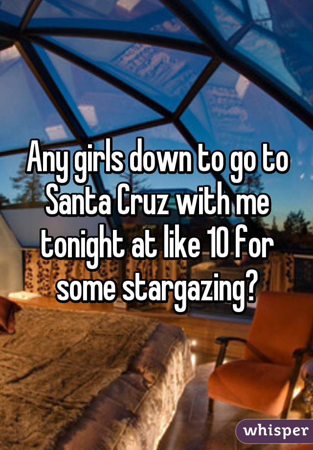 Any girls down to go to Santa Cruz with me tonight at like 10 for some stargazing?