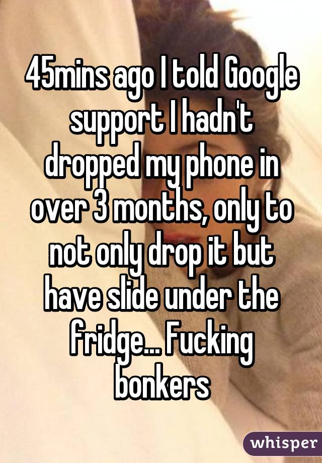 45mins ago I told Google support I hadn't dropped my phone in over 3 months, only to not only drop it but have slide under the fridge... Fucking bonkers