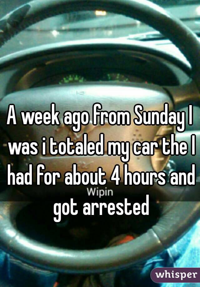 A week ago from Sunday I was i totaled my car the I had for about 4 hours and got arrested