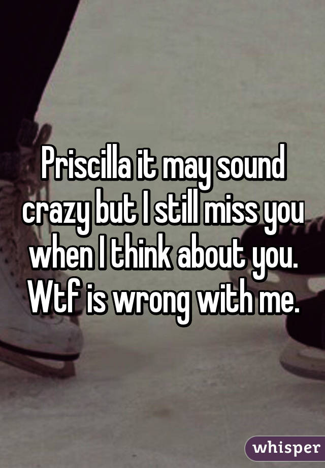 Priscilla it may sound crazy but I still miss you when I think about you. Wtf is wrong with me.