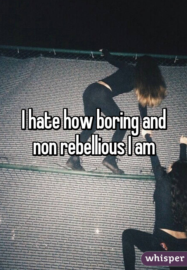 I hate how boring and non rebellious I am