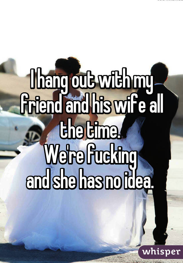 I hang out with my friend and his wife all the time. 
We're fucking 
and she has no idea. 