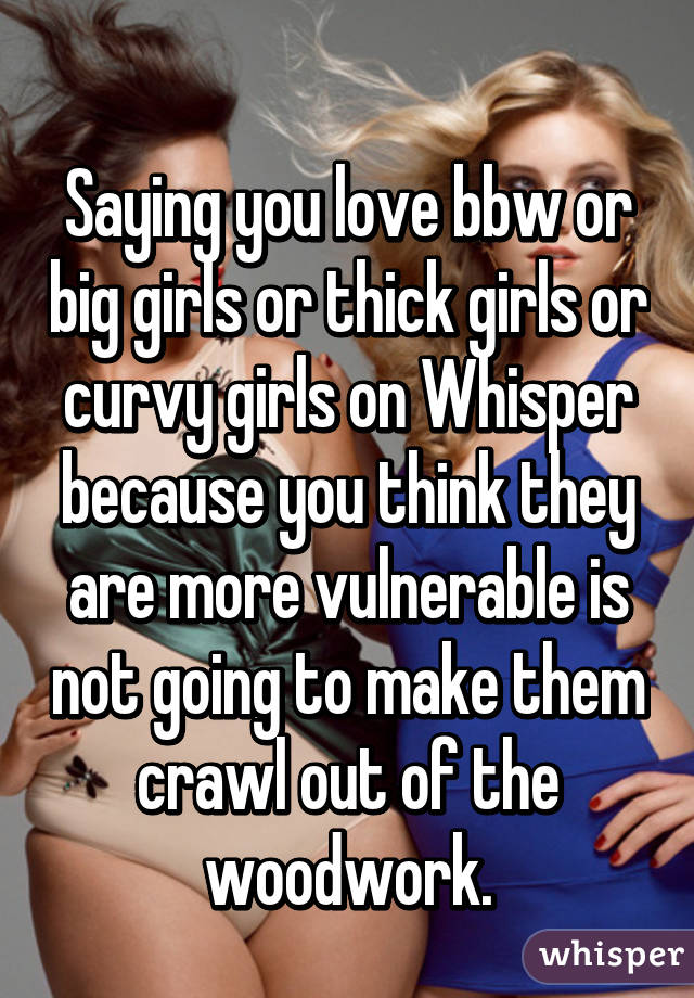 
Saying you love bbw or big girls or thick girls or curvy girls on Whisper because you think they are more vulnerable is not going to make them crawl out of the woodwork.