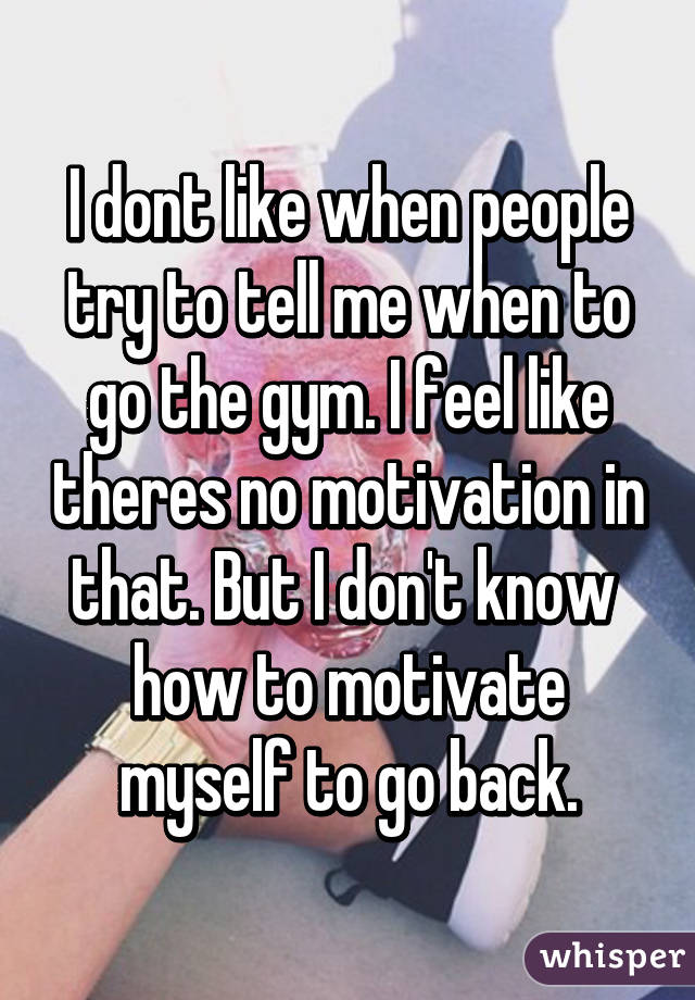 I dont like when people try to tell me when to go the gym. I feel like theres no motivation in that. But I don't know  how to motivate myself to go back.