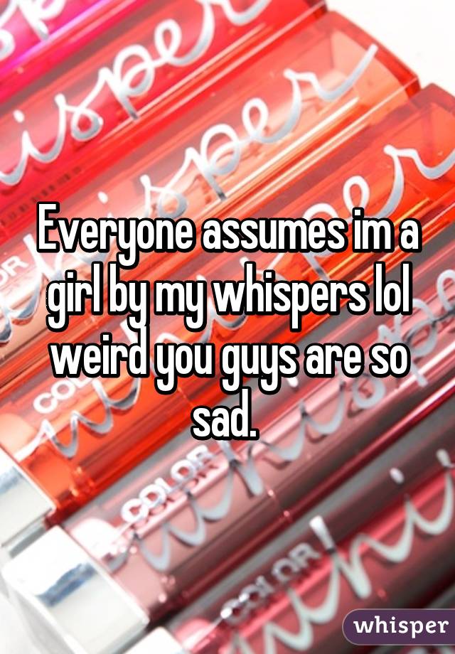 Everyone assumes im a girl by my whispers lol weird you guys are so sad. 