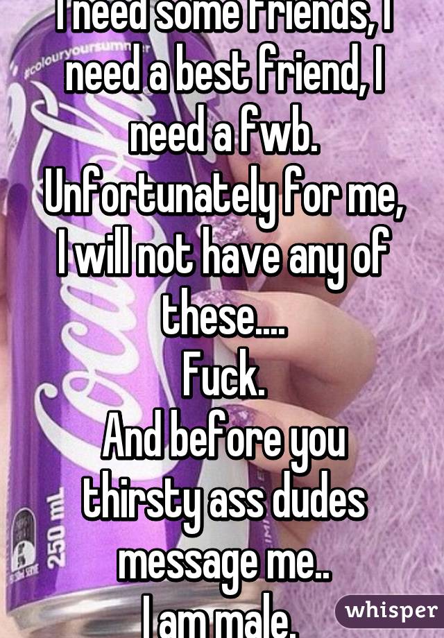 I need some friends, I need a best friend, I need a fwb.
Unfortunately for me, I will not have any of these....
Fuck.
And before you thirsty ass dudes message me..
I am male. 