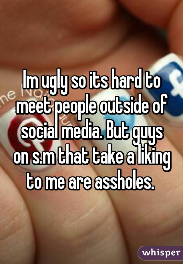 Im ugly so its hard to meet people outside of social media. But guys on s.m that take a liking to me are assholes. 