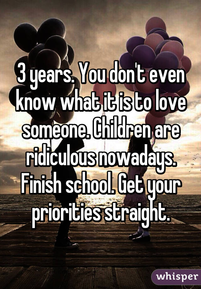 3 years. You don't even know what it is to love someone. Children are ridiculous nowadays. Finish school. Get your priorities straight.