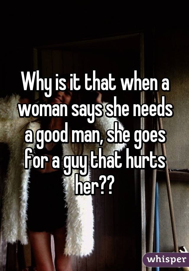 Why is it that when a woman says she needs a good man, she goes for a guy that hurts her??