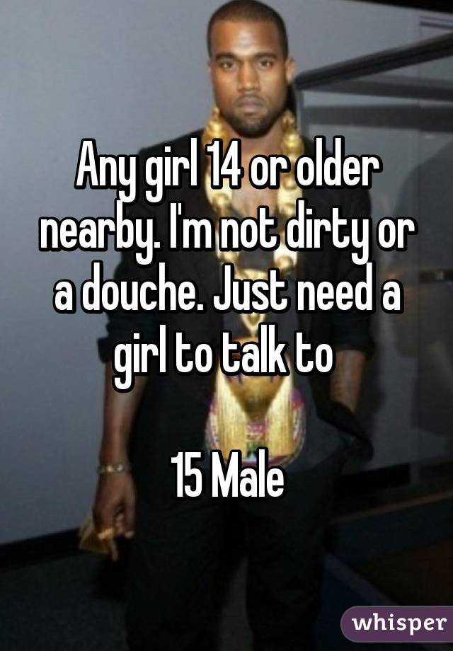 Any girl 14 or older nearby. I'm not dirty or a douche. Just need a girl to talk to 

15 Male