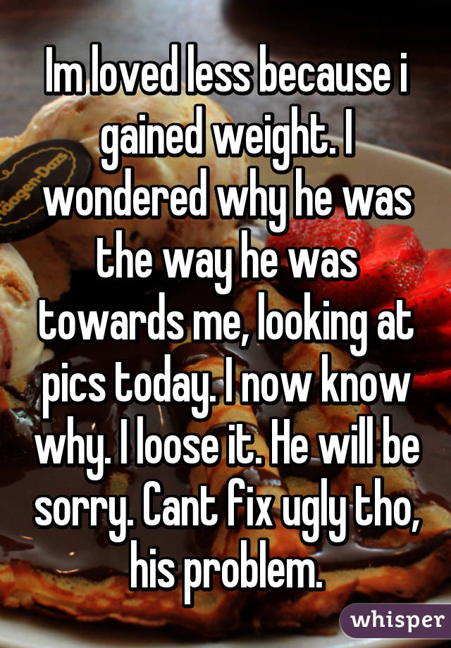 Im loved less because i gained weight. I wondered why he was the way he was towards me, looking at pics today. I now know why. I loose it. He will be sorry. Cant fix ugly tho, his problem.