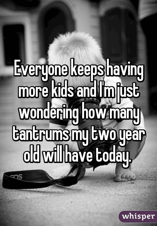 Everyone keeps having more kids and I'm just wondering how many tantrums my two year old will have today. 