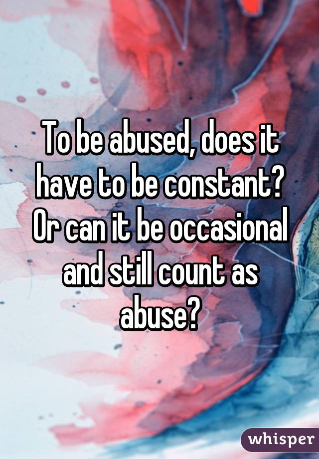 To be abused, does it have to be constant? Or can it be occasional and still count as abuse?