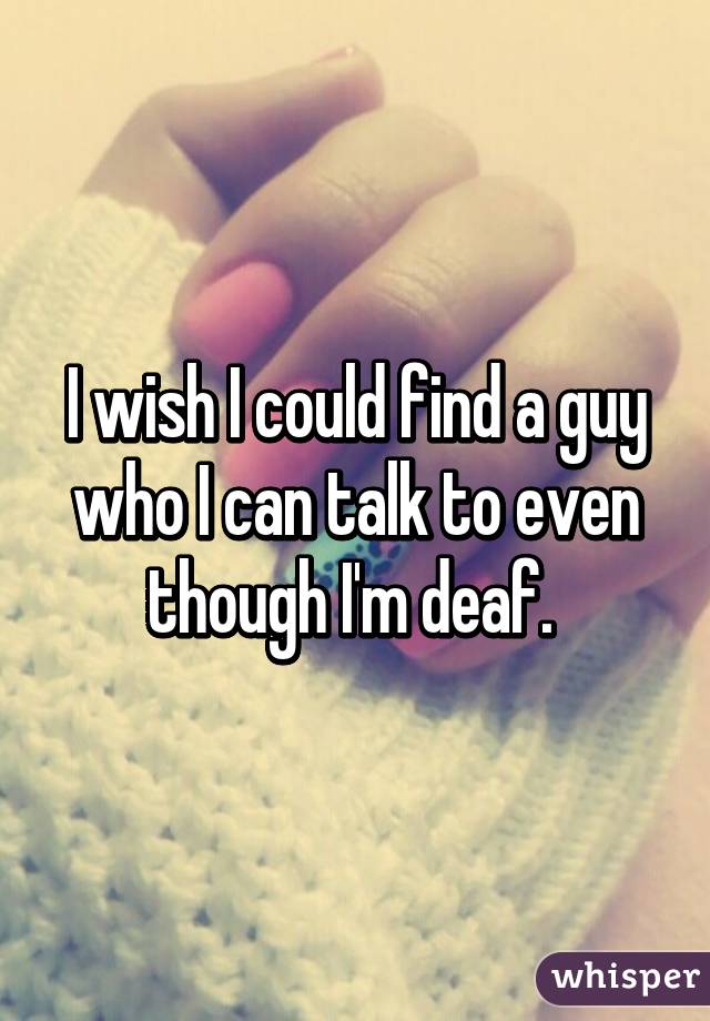 I wish I could find a guy who I can talk to even though I'm deaf. 